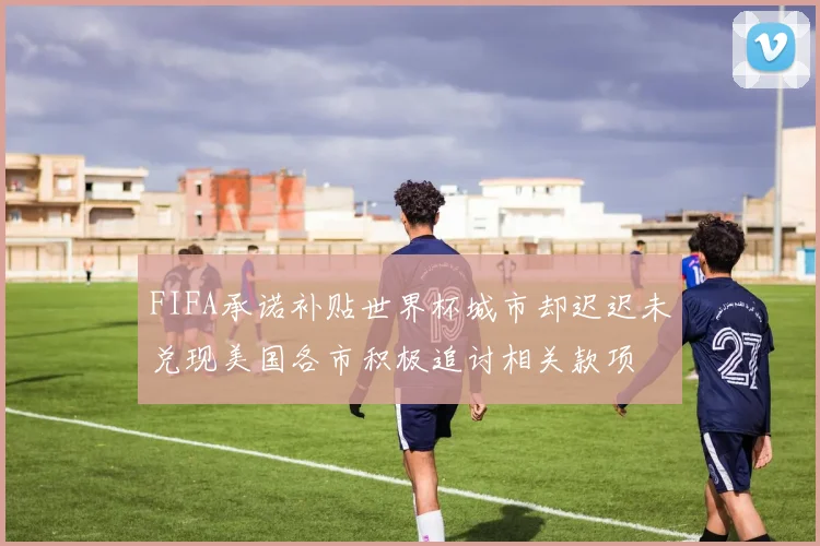 FIFA承诺补贴世界杯城市却迟迟未兑现美国各市积极追讨相关款项