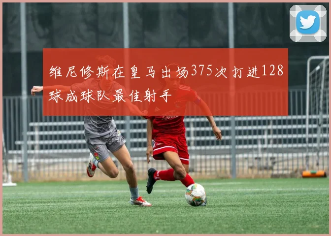 维尼修斯在皇马出场375次打进128球成球队最佳射手