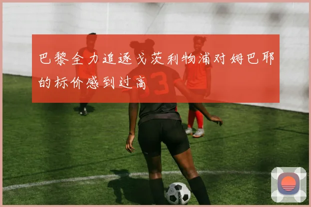 巴黎全力追逐戈茨利物浦对姆巴耶的标价感到过高